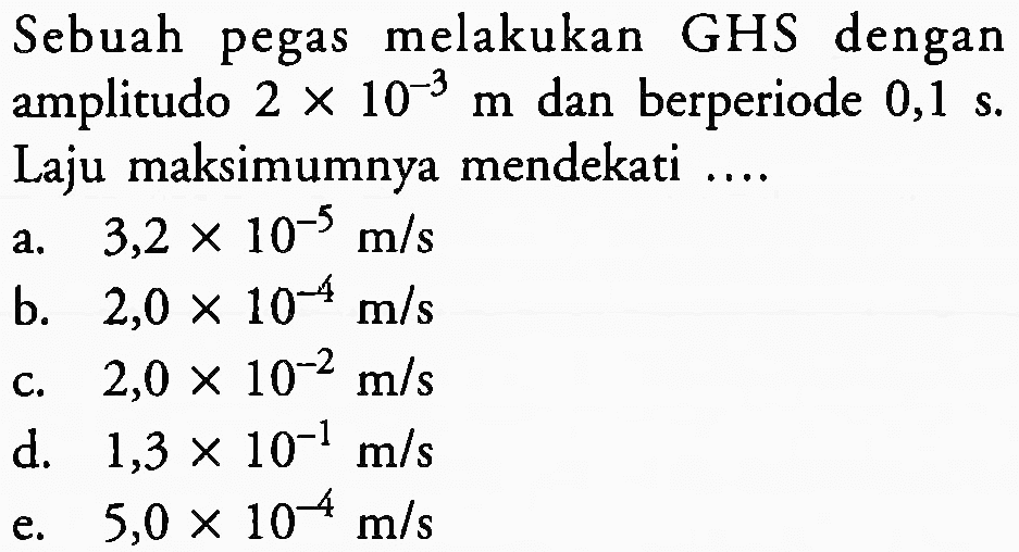 Sebuah pegas melakukan GHS dengan amplitudo  2 x 10^(-3) m  dan berperiode  0,1 ~s . Laju maksimumnya mendekati ....
a.  3,2 x 10^(-5) m / s 
b.  2,0 x 10^(-4) m / s 
c.  2,0 x 10^(-2) m / s 
d.   1,3 x 10^(-1) m / s 
e.  5,0 x 10^(-4) m / s 