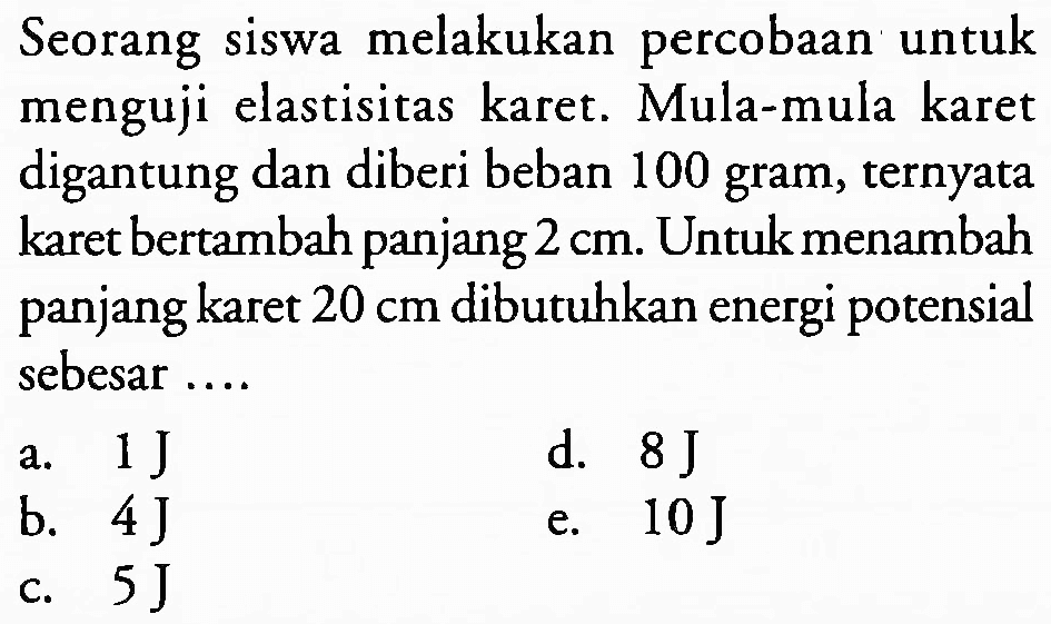 Seorang siswa melakukan percobaan untuk menguji elastisitas karet. Mula-mula karet digantung dan diberi beban 100 gram, ternyata karet bertambah panjang  2 cm . Untuk menambah panjang karet  20 cm  dibutuhkan energi potensial sebesar ....
a.  1 ~J 
d.  8 ~J 
b.  4 ~J 
e.  10 ~J 
c.  5 ~J 