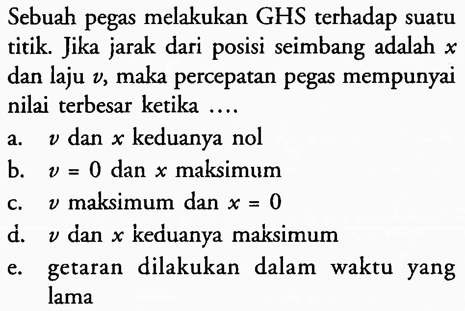 Sebuah pegas melakukan GHS terhadap suatu titik. Jika jarak dari posisi seimbang adalah  x  dan laju  v , maka percepatan pegas mempunyai nilai terbesar ketika ....
a.  v  dan  x  keduanya nol
b.  v=0  dan  x  maksimum
c.  v  maksimum dan  x=0 
d.  v  dan  x  keduanya maksimum
e. getaran dilakukan dalam waktu yang lama