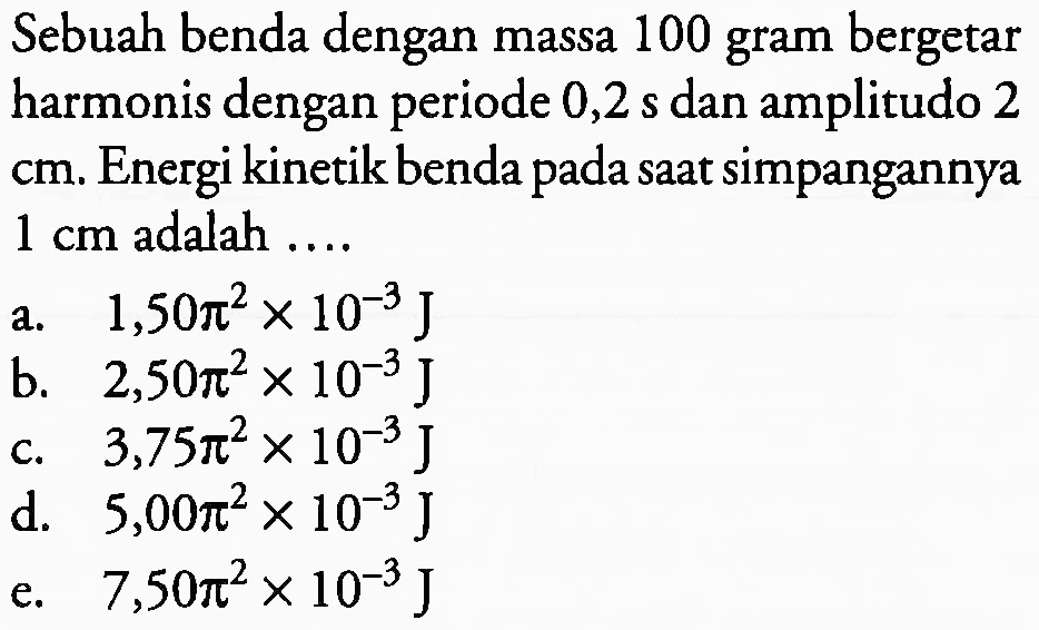 Sebuah benda dengan massa 100 gram bergetar harmonis dengan periode  0,2 ~s  dan amplitudo 2  cm . Energi kinetik benda pada saat simpangannya  1 cm  adalah ....
a.  1,50 pi^(2) x 10^(-3) ~J 
b.  2,50 pi^(2) x 10^(-3) ~J 
c.   3,75 pi^(2) x 10^(-3) ~J 
d.  5,00 pi^(2) x 10^(-3) ~J 
e.  7,50 pi^(2) x 10^(-3) ~J 