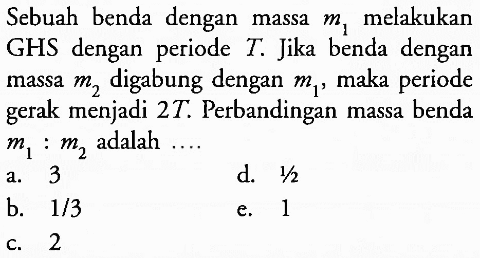 Sebuah benda dengan massa  m_(1)  melakukan GHS dengan periode  T . Jika benda dengan massa  m_(2)  digabung dengan  m_(1) , maka periode gerak menjadi  2 T . Perbandingan massa benda  m_(1): m_(2)  adalah ....
a. 3
d.  1 / 2 
b.  1 / 3 
e. 1
c. 2