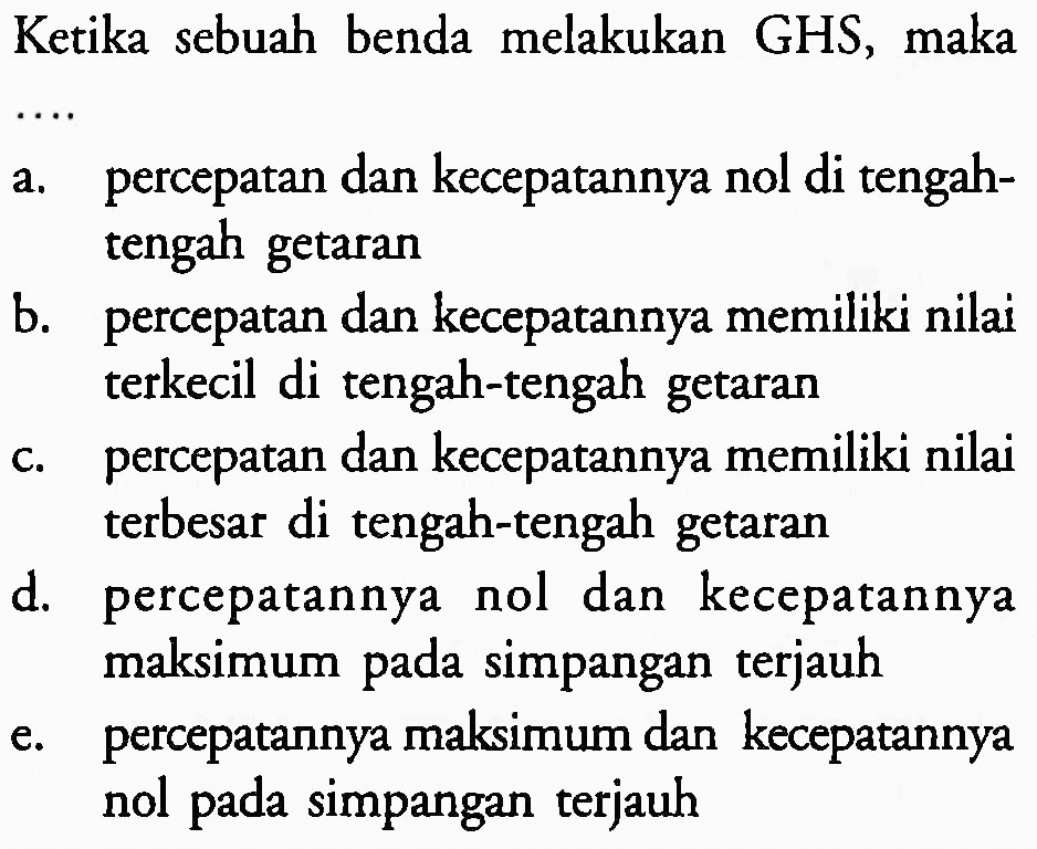 Ketika sebuah benda melakukan GHS, maka
...
a. percepatan dan kecepatannya nol di tengahtengah getaran
b. percepatan dan kecepatannya memiliki nilai terkecil di tengah-tengah getaran
c. percepatan dan kecepatannya memiliki nilai terbesar di tengah-tengah getaran
d. percepatannya nol dan kecepatannya maksimum pada simpangan terjauh
e. percepatannya maksimum dan kecepatannya nol pada simpangan terjauh