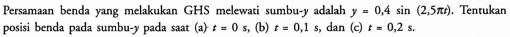 Persamaan benda yang melakukan GHS melewati sumbu-  y  adalah  y=0,4 sin (2,5 pi t) . Tentukan posisi benda pada sumbu-  y  pada saat (a)  t=0 ~s , (b)  t=0,1 ~s , dan (c)  t=0,2 ~s .