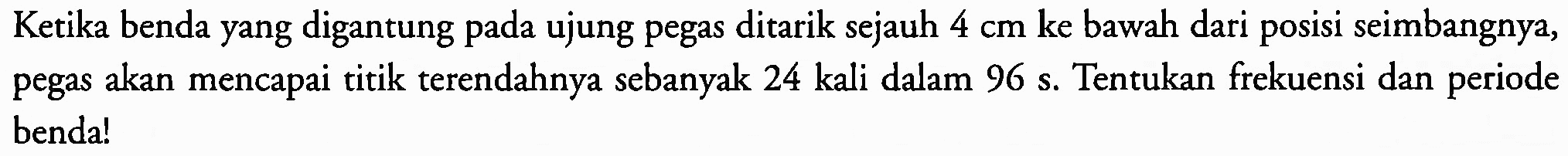 Ketika benda yang digantung pada ujung pegas ditarik sejauh  4 cm  ke bawah dari posisi seimbangnya, pegas akan mencapai titik terendahnya sebanyak 24 kali dalam 96 s. Tentukan frekuensi dan periode benda!