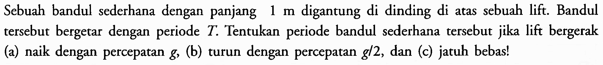 Sebuah bandul sederhana dengan panjang  1 m  digantung di dinding di atas sebuah lift. Bandul tersebut bergetar dengan periode  T . Tentukan periode bandul sederhana tersebut jika lift bergerak (a) naik dengan percepatan  g , (b) turun dengan percepatan  g / 2 , dan (c) jatuh bebas!