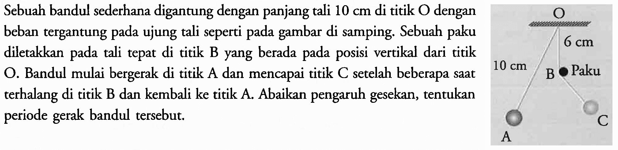 Sebuah bandul sederhana digantung dengan panjang tali  10 cm  di titik  O  dengan
beban tergantung pada ujung tali seperti pada gambar di samping. Sebuah paku
diletakkan pada tali tepat di titik B yang berada pada posisi vertikal dari titik
O. Bandul mulai bergerak di titik A dan mencapai titik C setelah beberapa saat
terhalang di titik B dan kembali ke titik A. Abaikan pengaruh gesekan, tentukan
periode gerak bandul tersebut.