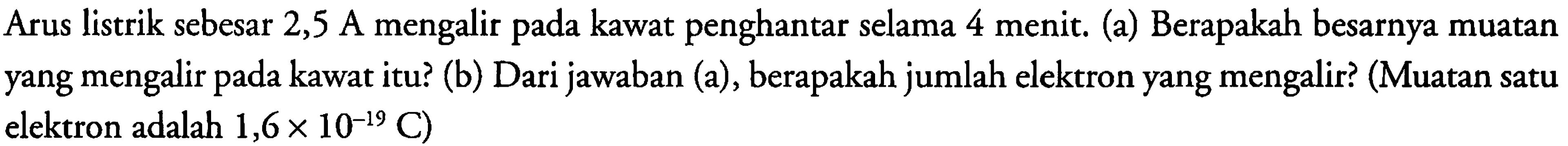 Arus listrik sebesar 2,5 A mengalir pada kawat penghantar selama 4 menit. (a) Berapakah besarnya muatan yang mengalir pada kawat itu? (b) Dari jawaban (a), berapakah jumlah elektron yang mengalir? (Muatan satu elektron adalah 1,6 x 10^(-19) C)