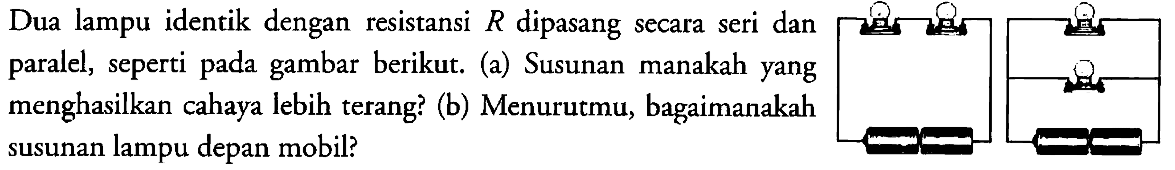 Dua lampu identik dengan resistansi  R  dipasang secara seri dan paralel, seperti pada gambar berikut. (a) Susunan manakah yang menghasilkan cahaya lebih terang? (b) Menurutmu, bagaimanakah susunan lampu depan mobil?