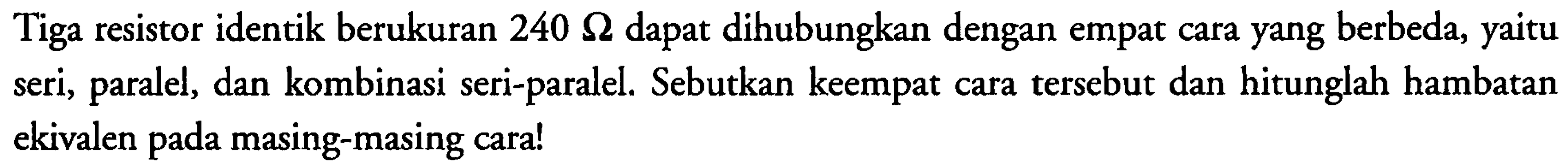 Tiga resistor identik berukuran 240 Ohm dapat dihubungkan dengan empat cara yang berbeda, yaitu seri, paralel, dan kombinasi seri-paralel. Sebutkan keempat cara tersebut dan hitunglah hambatan ekivalen pada masing-masing cara!
