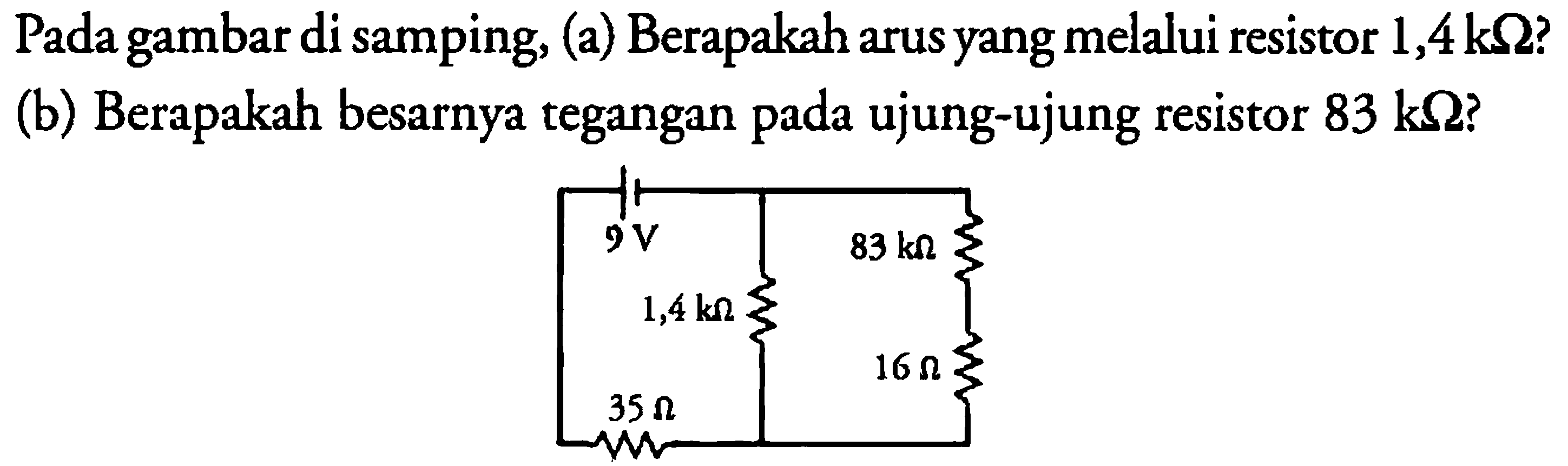 9 V 83 k Ohm 1,4 k Ohm 16 Ohm 35 Ohm 
Pada gambar di samping, 
(a) Berapakah arus yang melalui resistor 1,4 k Ohm? 
(b) Berapakah besarnya tegangan pada ujung-ujung resistor 83 k Ohm?