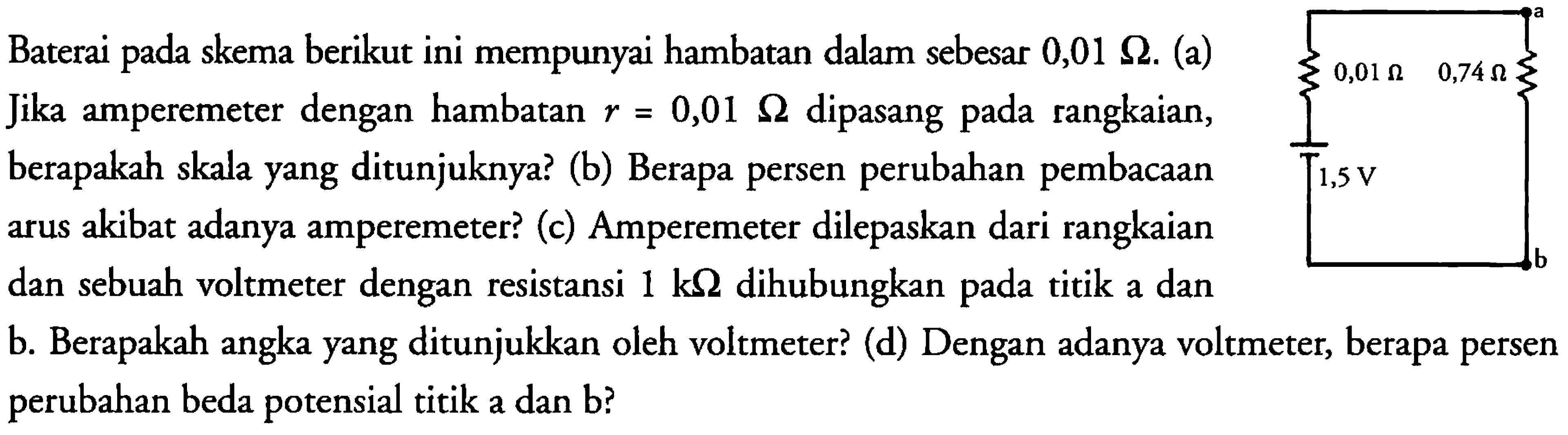 Baterai pada skema berikut ini mempunyai hambatan dalam sebesar 0,01 Ohm. (a) Jika amperemeter dengan hambatan r = 0,01 Ohm dipasang pada rangkaian, berapakah skala yang ditunjuknya ? (b) Berapa persen perubahan pembacaan arus akibat adanya amperemeter? (c) Amperemeter dilepaskan dari rangkaian dan sebuah voltmeter dengan resistansi 1 kOhm dihubungkan pada titik a dan b. Berapakah angka yang ditunjukkan oleh voltmeter? (d) Dengan adanya voltmeter, berapa persen perubahan potensial titik a dan b?