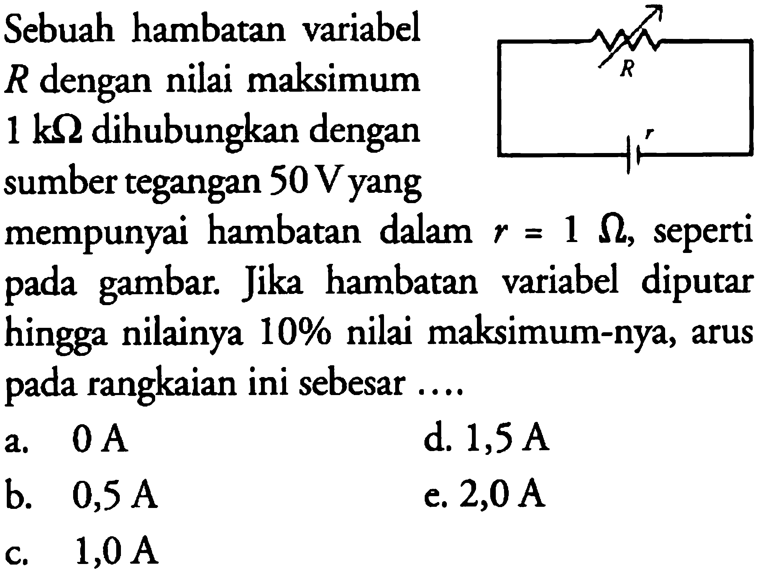 Sebuah hambatan variabel R dengan nilai maksimum 1 k ohm dihubungkan dengan sumber tegangan 50 V yang mempunyai hambatan dalam r=1 ohm, seperti pada gambar. Jika hambatan variabel diputar pada hingga nilainya 10% nilai maksimum-nya, arus rangkaian ini sebesar 