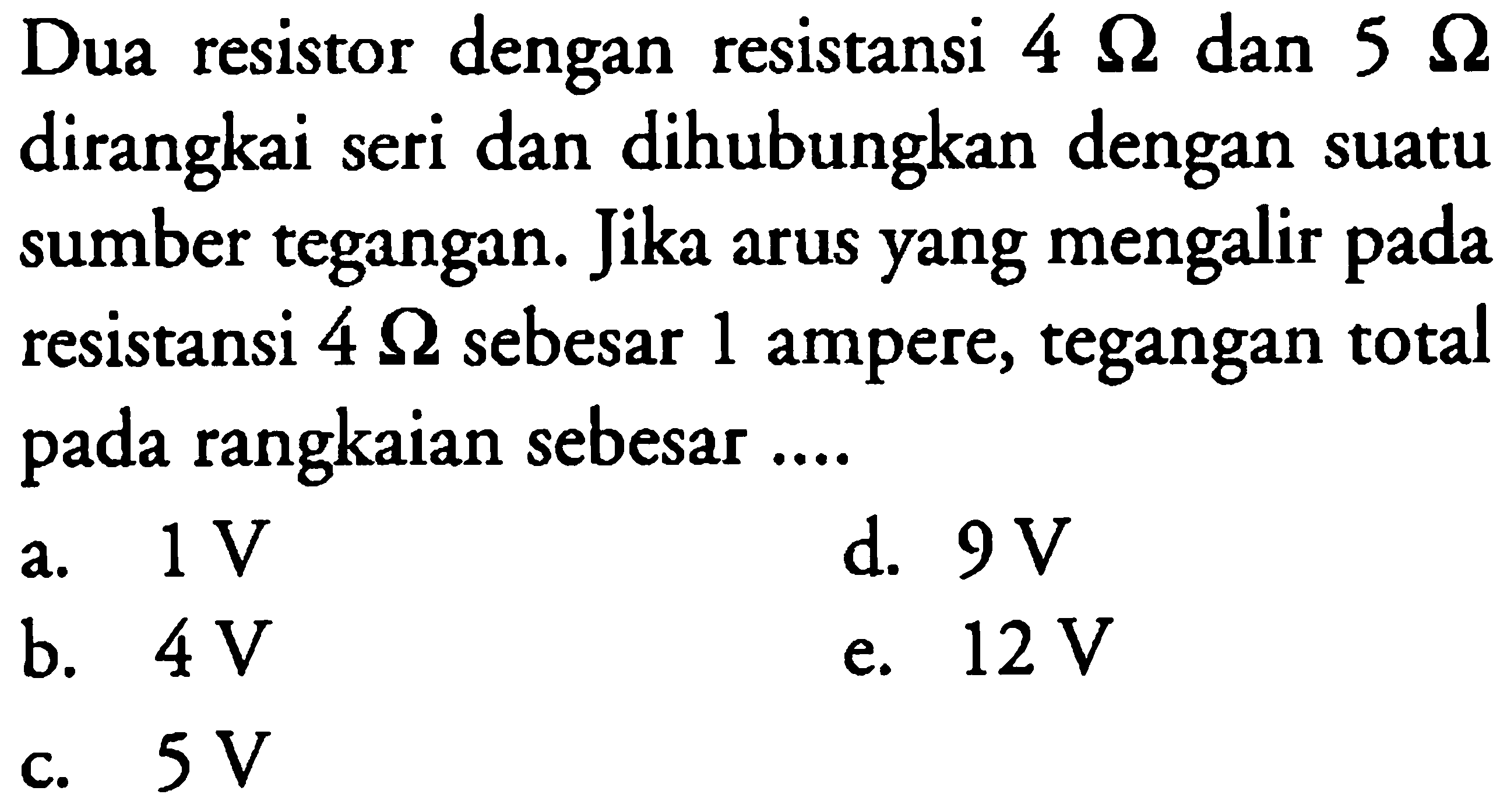 Dua resistor dengan resistensi 4 ohm dan 5 ohm dirangkai seri dan dihubungkan dengan suatu sumber tegangan. Jika arus yang mengalir pada resistansi 4 ohm sebesar 1 ampere, tegangan total pada rangkaian sebesar ...