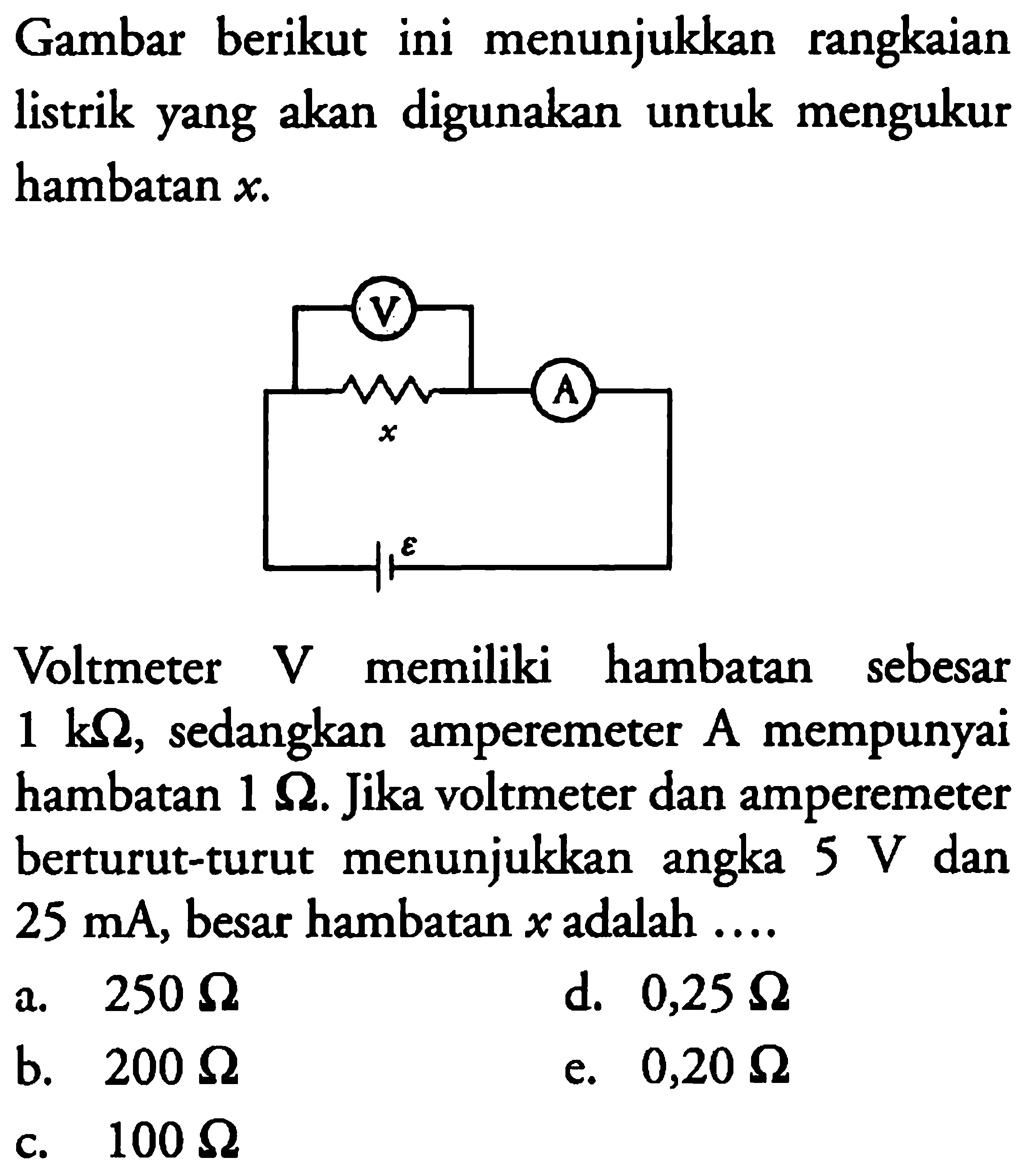 Gambar berikut ini menunjukkan rangkaian listrik yang akan digunakan untuk mengukur hambatan x. Voltmeter V memiliki hambatan sebesar 1 k ohm, sedangkan amperemeter A mempunyai 1 ohm. Jika voltmeter dan amperemeter berturut-turut menunjukkan angka 5 V dan 25 mA, besar hambatan x adalah ... 