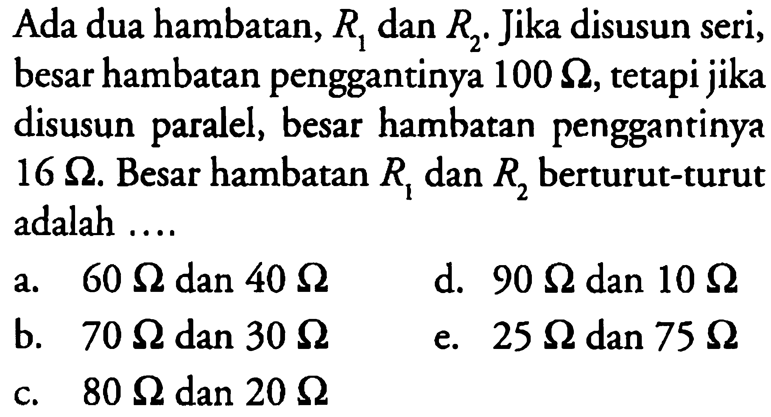 Ada dua hambatan, R1 dan R2. Jika disusun seri, besar hambatan penggantinya 100 ohm, tetapi jika disusun paralel, besar hambatan penggantinya 16 ohm. Besar hambatan R1 dan R2 berturut-turut adalah ....