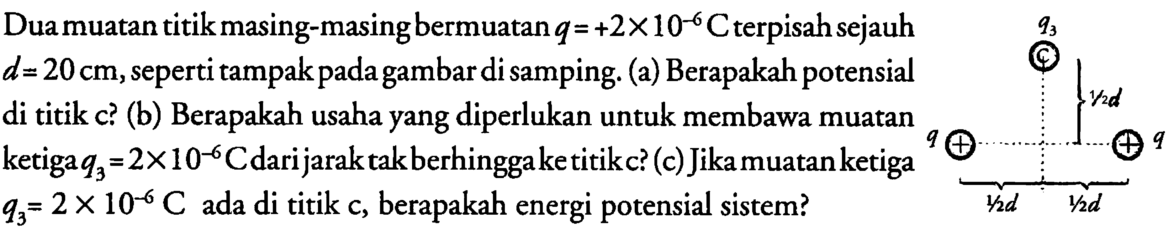 Dua muatan titik masing-masing bermuatan q = +2 x 10^(-6) C terpisah sejauh d = 20 cm, seperti tampak pada gambar di samping. 
(a) Berapakah potensial di titik c? 
(b) Berapakah usaha yang diperlukan untuk membawa muatan ketiga q3 = 2 x 10^(-6) C dari jarak tak berhingga ke titik c? 
(c) Jika muatan ketiga q3 = 2 x 10^(-6) C ada di titik c, berapakah energi potensial sistem? 
q3 1/2 d q q 1/2 d 1/2 d