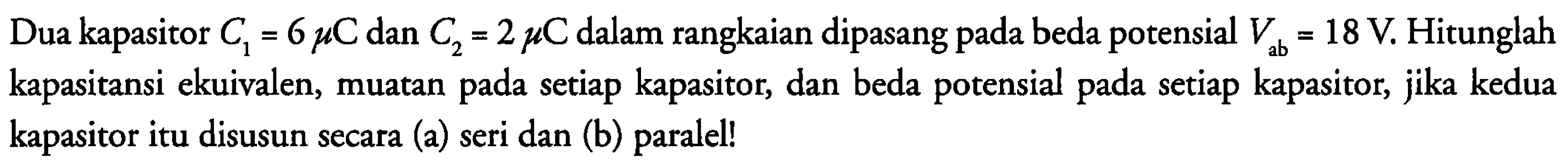 Dua kapasitor C1 = 6 mikro C dan C2 = 2 mikro C dalam rangkaian dipasang pada beda potensial Vab = 18 V. Hitunglah kapasitansi ekuivalen, muatan pada setiap kapasitor, dan beda potensial pada setiap kapasitor, jika kedua kapasitor itu disusun secara (a) seri dan (b) paralel!