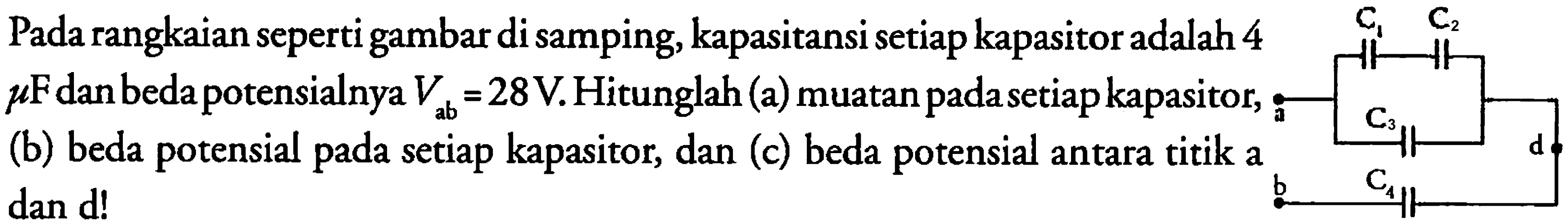 Pada rangkaian seperti gambar di samping, kapasitansi setiap kapasitor adalah 4 mikro F dan beda potensialnya Vab = 28 V. Hitunglah (a) muatan pada setiap kapasitor, (b) beda pada setiap kapasitor, dan (c) beda potensial antara titik a dan d! 
C1 C2 a C3 d b C4