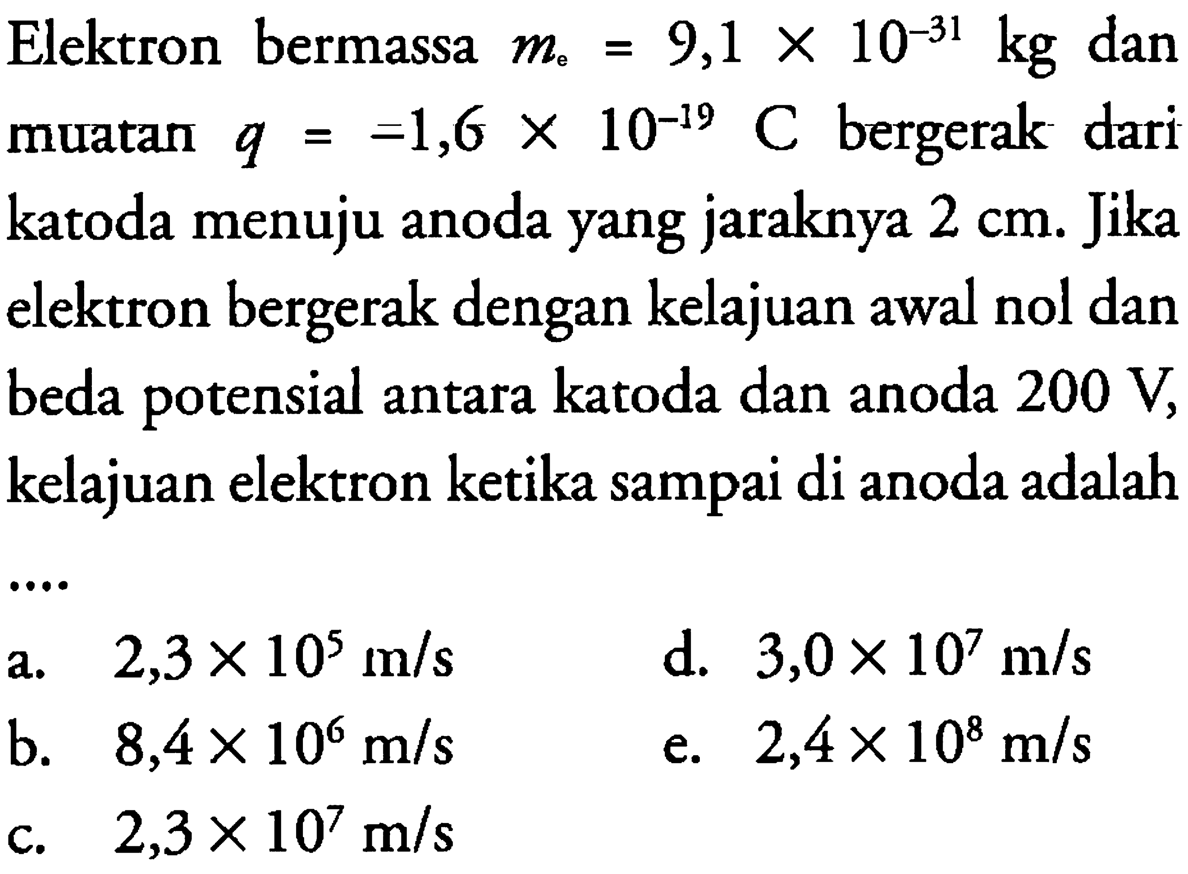 Elektron bermassa me = 9,1 x 10^(-31) kg dan muatan q = -1,6  x 10^(-19) C bergerak dari katoda menuju anoda yang jaraknya 2 cm. Jika elektron bergerak dengan kelajuan awal nol dan beda potensial antara katoda dan anoda 200 V, kelajuan elektron ketika sampai di anoda adalah 
