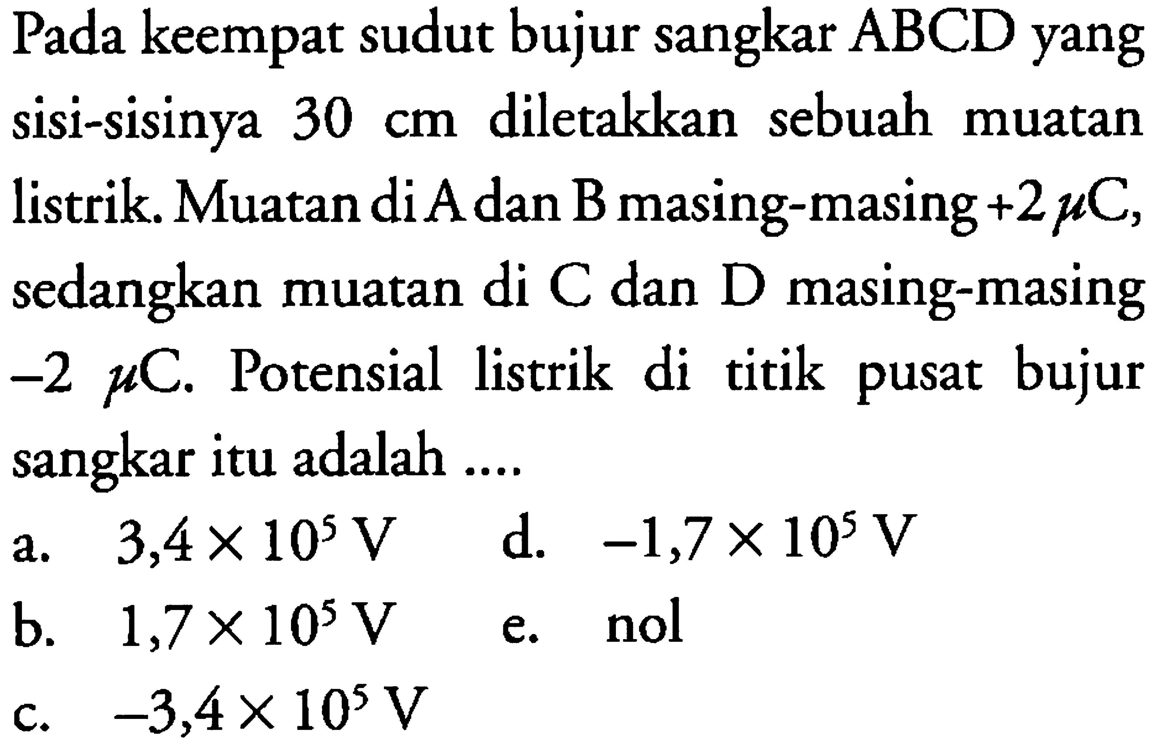 Pada keempat sudut bujur sangkar ABCD yang sisi-sisinya 30 cm diletakkan sebuah muatan listrik. Muatan di A dan B masing-masing +2 mikro C, sedangkan muatan di C dan D masing-masing -2 mikro C. Potensial listrik di titik pusat bujur sangkar itu adalah 
