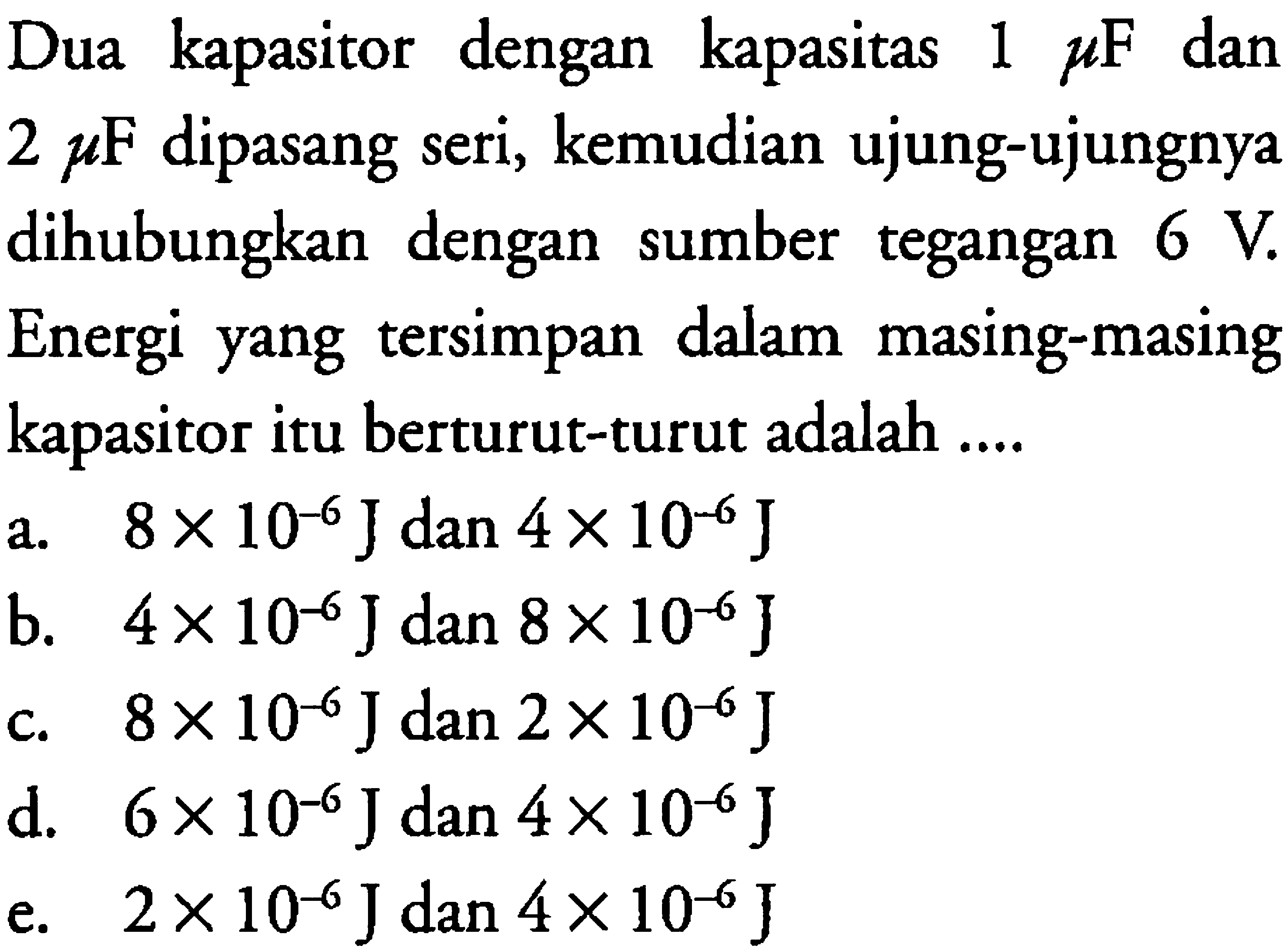 Dua kapasitor dengan kapasitas 1 mikro F dan 2 mikro F dipasang seri, kemudian ujung-ujungnya dihubungkan dengan sumber tegangan 6 V. Energi yang tersimpan dalam masing-masing kapasitor itu berturut-turut adalah 
