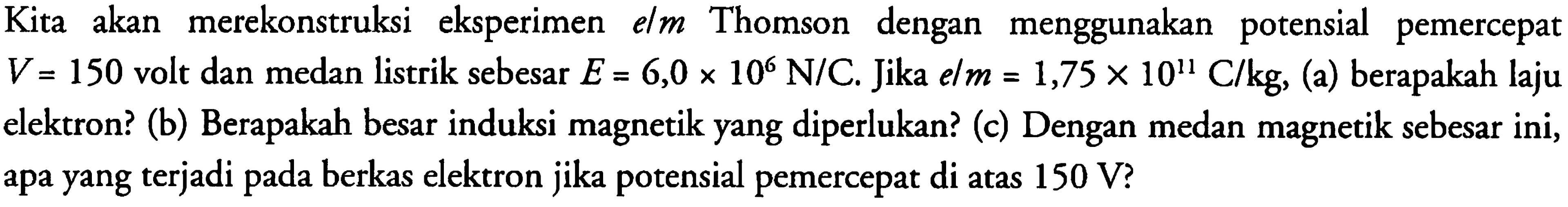 Kita akan merekonstruksi eksperimen elm Thomson dengan menggunakan potensial pemercepat V = 150 volt dan medan listrik sebesar E = 6,0 x 10^6 N/C . Jika e/m = 1,75 x 10^11 C/kg, (a) berapakah laju elektron? (b) Berapakah besar induksi magnetik yang diperlukan? (c) Dengan medan magnetik sebesar ini, apa yang terjadi pada berkas elektron jika potensial pemercepat di atas 150 V ?