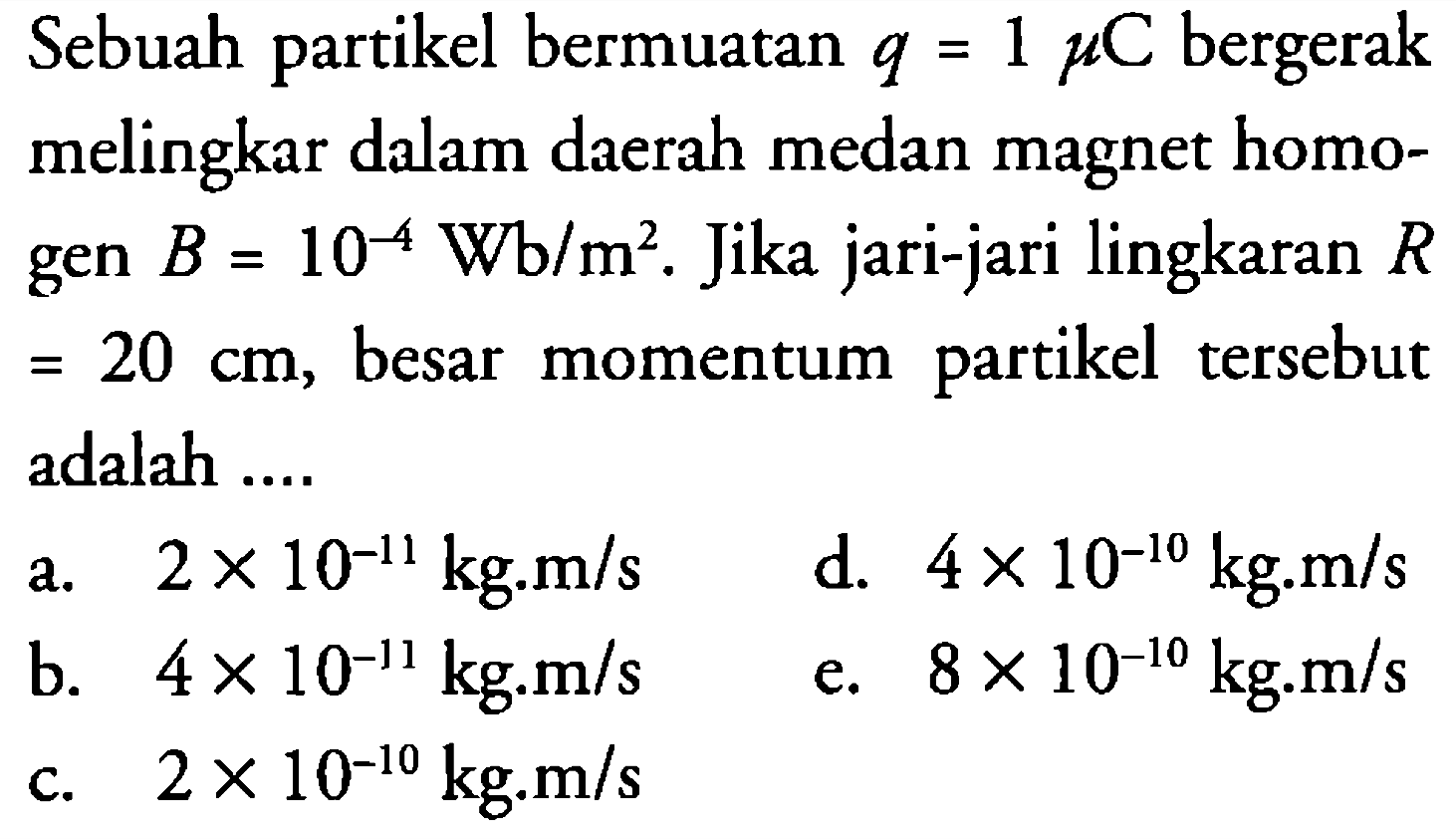 Sebuah partikel bermuatan q = 1 mikro C bergerak melingkar dalam daerah medan magnet homogen B = 10^(-4) Wb/m^2. Jika jari-jari lingkaran R = 20 cm, besar momentum partikel tersebut adalah