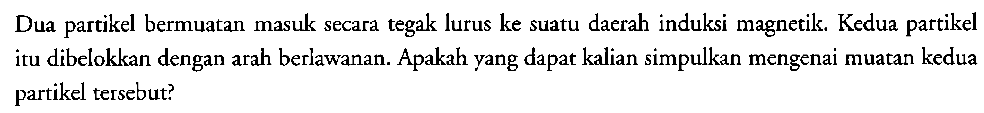 Dua partikel bermuatan masuk secara tegak lurus ke suatu daerah induksi magnetik. Kedua partikel itu dibelokkan dengan arah berlawanan. Apakah yang dapat kalian simpulkan mengenai muatan kedua partikel tersebut?