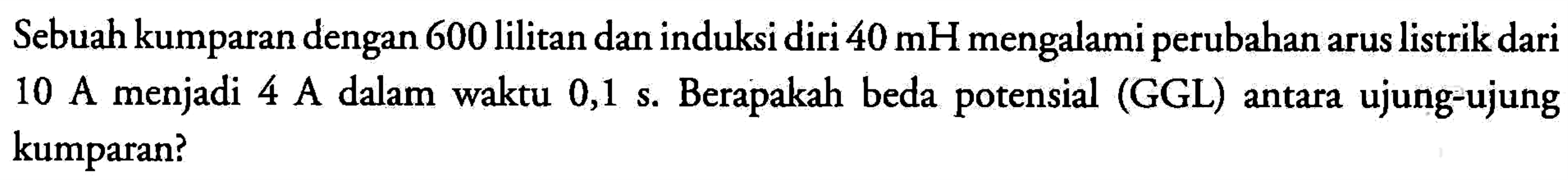 Sebuah kumparan dengan 600 lilitan dan induksi diri 40 mH mengalami perubahan arus listrik dari menjadi 10 A menjadi 4 A dalam waktu 0,1 s. Berapakah beda potensial (GGL) antara ujung-ujung kumparan?