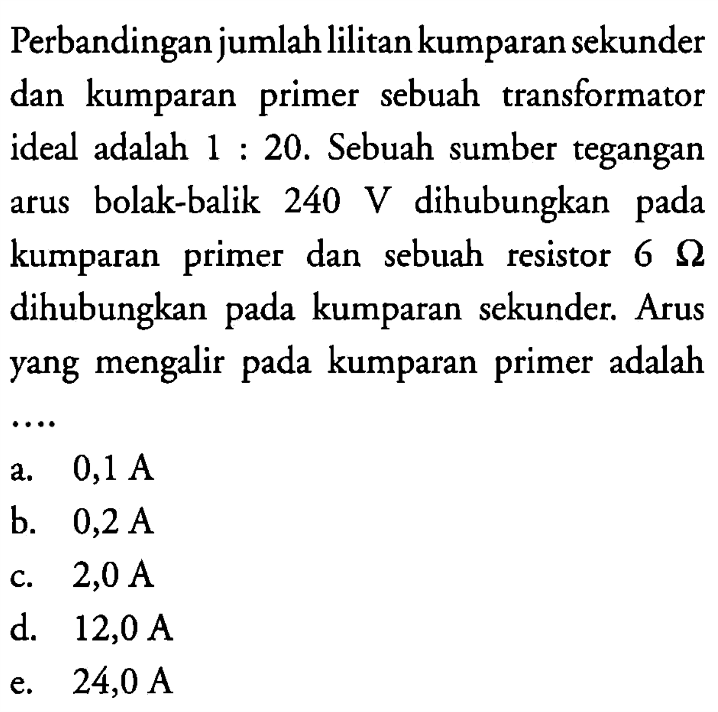 Perbandingan jumlah lilitan kumparan sekunder dan kumparan primer sebuah transformator ideal adalah 1 : 20. Sebuah sumber tegangan arus bolak-balik 240 V dihubungkan arus pada kumparan primer dan sebuah resistor 6 Ohm dihubungkan pada kumparan  sekunder. Arus yang mengalir pada kumparan primer adalah