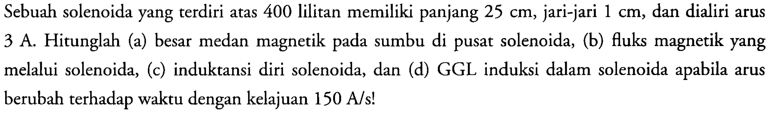 Sebuah solenoida yang terdiri atas 400 lilitan memiliki panjang 25 cm, jari-jari 1 cm, dan dialiri arus 3 A. Hitunglah (a) besar medan magnetik pada sumbu di pusat solenoida, (b) fluks magnetik yang melalui solenoida, (c) induktansi diri solenoida, dan (d) GGL induksi dalam solenoida apabila arus berubah terhadap waktu dengan kelajuan 150 A/s!