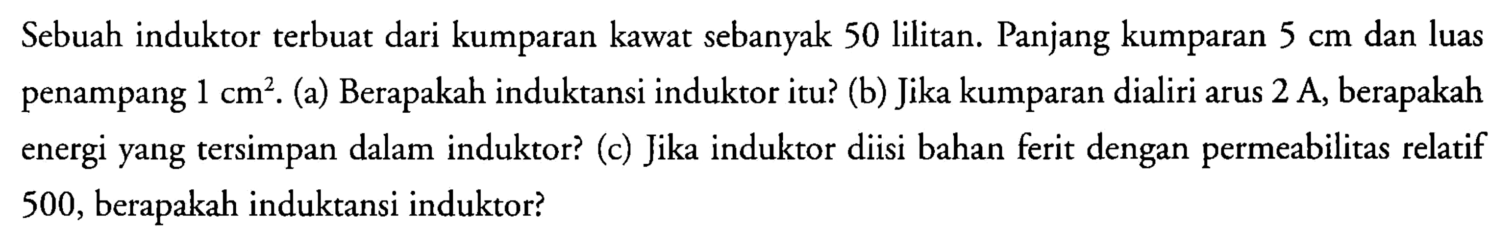 Sebuah induktor terbuat dari kumparan kawat sebanyak 50 lilitan. Panjang kumparan 5 cm dan luas penampang 1 cm^2. (a) Berapakah induktansi induktor itu? (b) Jika kumparan dialiri arus 2 A, berapakah penampang energi yang tersimpan dalam induktor? (c) Jika induktor diisi bahan ferit dengan permeabilitas relatif 500, berapakah induktansi induktor?