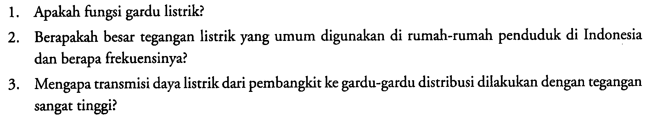 1. Apakah fungsi gardu listrik?
2. Berapakah besar tegangan listrik yang umum digunakan di rumah-rumah penduduk di Indonesia dan berapa frekuensinya?
3. Mengapa transmisi daya listrik dari pembangkit ke gardu-gardu distribusi dilakukan dengan tegangan sangat tinggi?