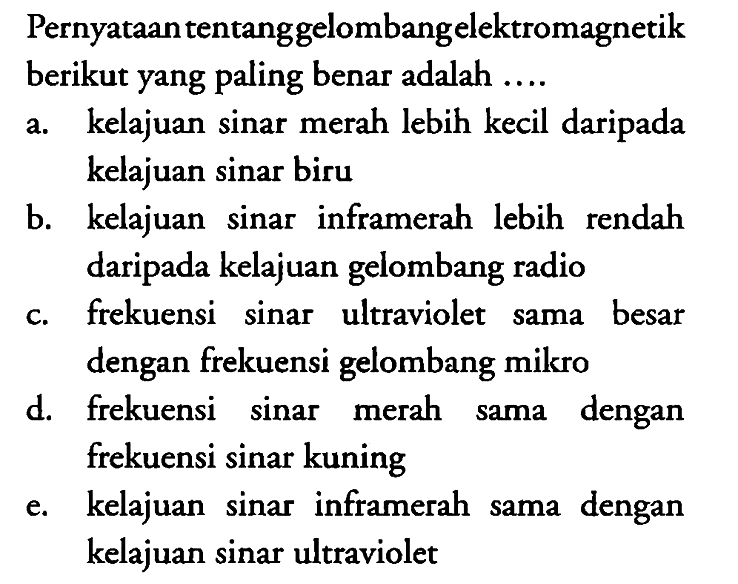 Pernyataan tentanggelombangelektromagnetik berikut yang paling benar adalah ....
a. kelajuan sinar merah lebih kecil daripada kelajuan sinar biru
b. kelajuan sinar inframerah lebih rendah daripada kelajuan gelombang radio
c. frekuensi sinar ultraviolet sama besar dengan frekuensi gelombang mikro
d. frekuensi sinar merah sama dengan frekuensi sinar kuning
e. kelajuan sinar inframerah sama dengan kelajuan sinar ultraviolet