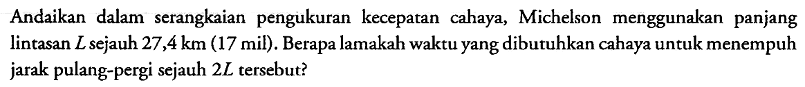 Andaikan dalam serangkaian pengukuran kecepatan cahaya, Michelson menggunakan panjang lintasan L sejauh 27,4 km (17 mil). Berapa lamakah waktu yang dibutuhkan cahaya untuk menempuh jarak pulang-pergi sejauh 2L tersebut?