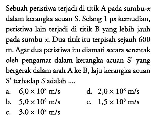 Sebuah peristiwa terjadi di titik A pada sumbu -x dalam kerangka acuan S. Selang 1 mu s kemudian, peristiwa lain terjadi di titik B yang lebih jauh pada sumbu -x. Dua titik itu terpisah sejauh 600 m. Agar dua peristiwa itu diamati secara serentak oleh pengamat dalam kerangka acuan S' yang bergerak dalam arah A ke B, laju kerangka acuan S' terhadap S adalah ....