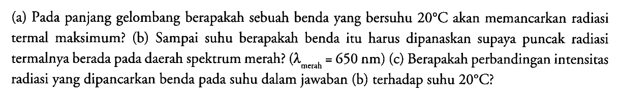 (a) Pada panjang gelombang berapakah sebuah benda yang bersuhu  20 C  akan memancarkan radiasi termal maksimum? (b) Sampai suhu berapakah benda itu harus dipanaskan supaya puncak radiasi termalnya berada pada daerah spektrum merah?  (lambda_( {merah ))=650 Nm)  (c) Berapakah perbandingan intensitas radiasi yang dipancarkan benda pada suhu dalam jawaban (b) terhadap suhu  20 C  ?