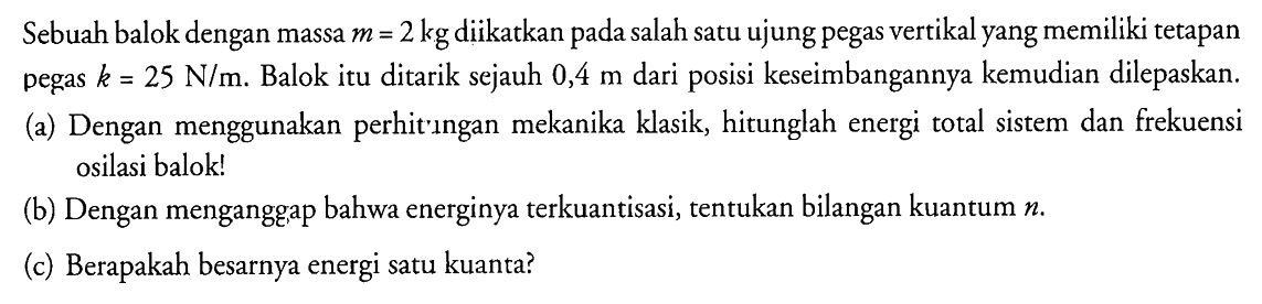 Sebuah balok dengan massa  m=2 kg  diikatkan pada salah satu ujung pegas vertikal yang memiliki tetapan pegas  k=25 ~N / m . Balok itu ditarik sejauh  0,4 m  dari posisi keseimbangannya kemudian dilepaskan.
(a) Dengan menggunakan perhit'ingan mekanika klasik, hitunglah energi total sistem dan frekuensi osilasi balok!
(b) Dengan menganggap bahwa energinya terkuantisasi, tentukan bilangan kuantum  n .
(c) Berapakah besarnya energi satu kuanta?