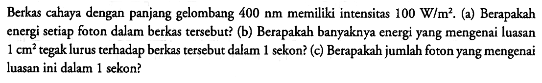 Berkas cahaya dengan panjang gelombang 400 nm memiliki intensitas 100 W/m^2. (a) Berapakah energi setiap foton dalam berkas tersebut? (b) Berapakah banyaknya energi yang mengenai luasan 1 cm^2 tegak lurus terhadap berkas tersebut dalam 1 sekon? (c) Berapakah jumlah foton yang mengenai luasan ini dalam 1 sekon?