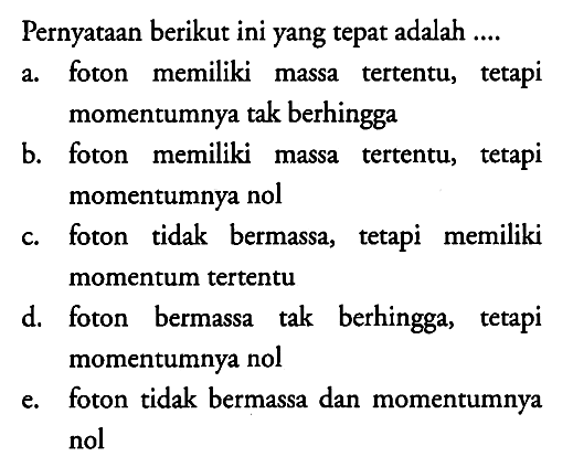 Pernyataan berikut ini yang tepat adalah .... 
a. foton memiliki massa tertentu, tetapi momentumnya tak berhingga 
b. foton memiliki massa tertentu, tetapi momentumnya nol 
c. foton tidak bermassa, tetapi memiliki momentum tertentu 
d. foton bermassa tak berhingga, tetapi momentumnya nol 
e. foton tidak bermassa dan momentumnya nol