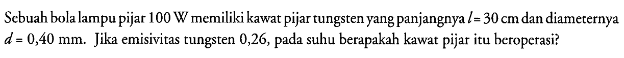 Sebuah bola lampu pijar  100 W  memiliki kawat pijar tungsten yang panjangnya  l=30 cm  dan diameternya  d=0,40 mm .  Jika emisivitas tungsten 0,26, pada suhu berapakah kawat pijar itu beroperasi?