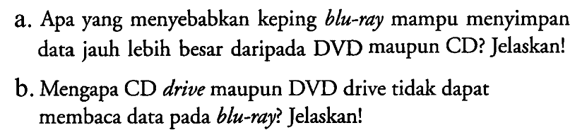 a. Apa yang menyebabkan keping blu-ray mampu menyimpan data jauh lebih besar daripada DVD maupun CD? Jelaskan!
b. Mengapa CD drive maupun DVD drive tidak dapat membaca data pada blu-ray? Jelaskan!