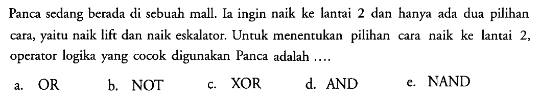 Panca sedang berada di sebuah mall. Ia ingin naik ke lantai 2 dan hanya ada dua pilihan cara, yaitu naik lift dan naik eskalator. Untuk menentukan pilihan cara naik ke lantai 2, operator logika yang cocok digunakan Panca adalah ....