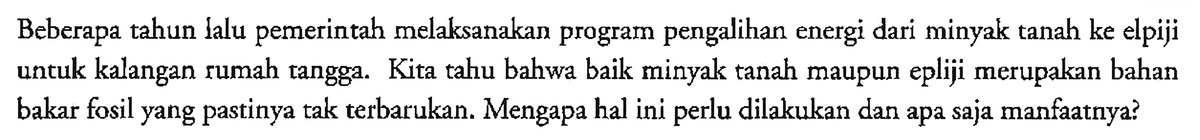 Beberapa tahun lalu pemerintah melaksanakan program pengalihan energi dari minyak tanah ke elpiji untuk kalangan rumah tangga. Kita tahu bahwa baik minyak tanah maupun epliji merupakan bahan bakar fosil yang pastinya tak terbarukan. Mengapa hal ini perlu dilakukan dan apa saja manfaatnya?