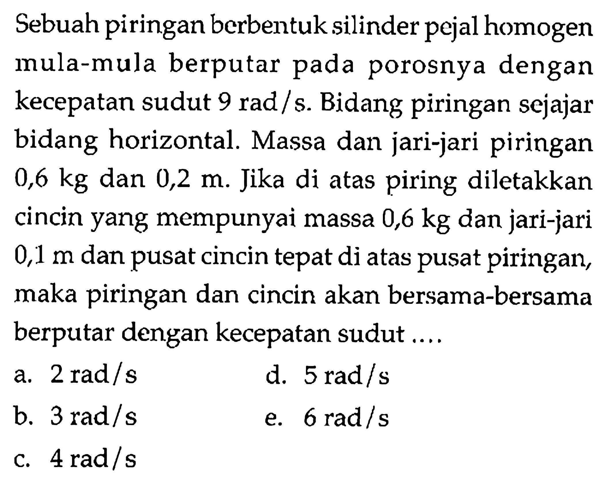 Sebuah piringan berbentuk silinder pejal homogen mula-mula berputar pada porosnya dengan kecepatan sudut 9 rad / s. Bidang piringan sejajar bidang horizontal. Massa dan jari-jari piringan 0,6 kg dan 0,2 Jika di atas piring diletakkan m. cincin yang mempunyai massa 0,6 kg dan jari-jari dan 0,1 m pusat cincin tepat di atas pusat piringan, maka piringan dan cincin akan bersama-bersama berputar dengan kecepatan sudut .... 