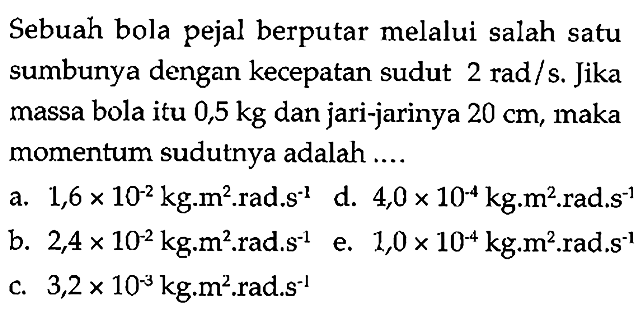 Sebuah bola pejal berputar melalui salah satu sumbunya dengan kecepatan sudut 2 rad/s. Jika massa bola itu 0,5 kg dan jari-jarinya 20 cm, maka momentum sudutnya adalah .... 