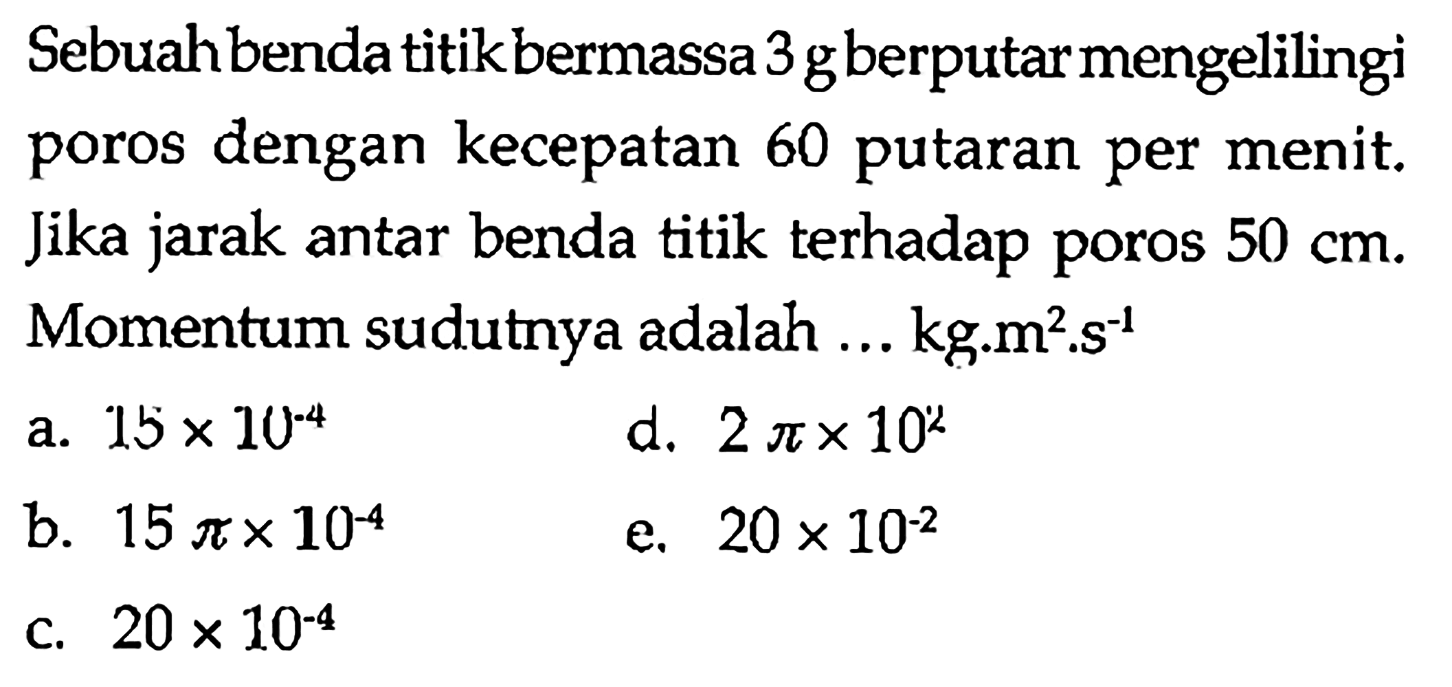 Sebuahbenda titik bermassa 3 g berputar mengelilingi poros dengan kecepatan 60 putaran per menit. Jika jarak antar benda titik terhadap poros 50 cm. Momentum sudutnya adalah ...