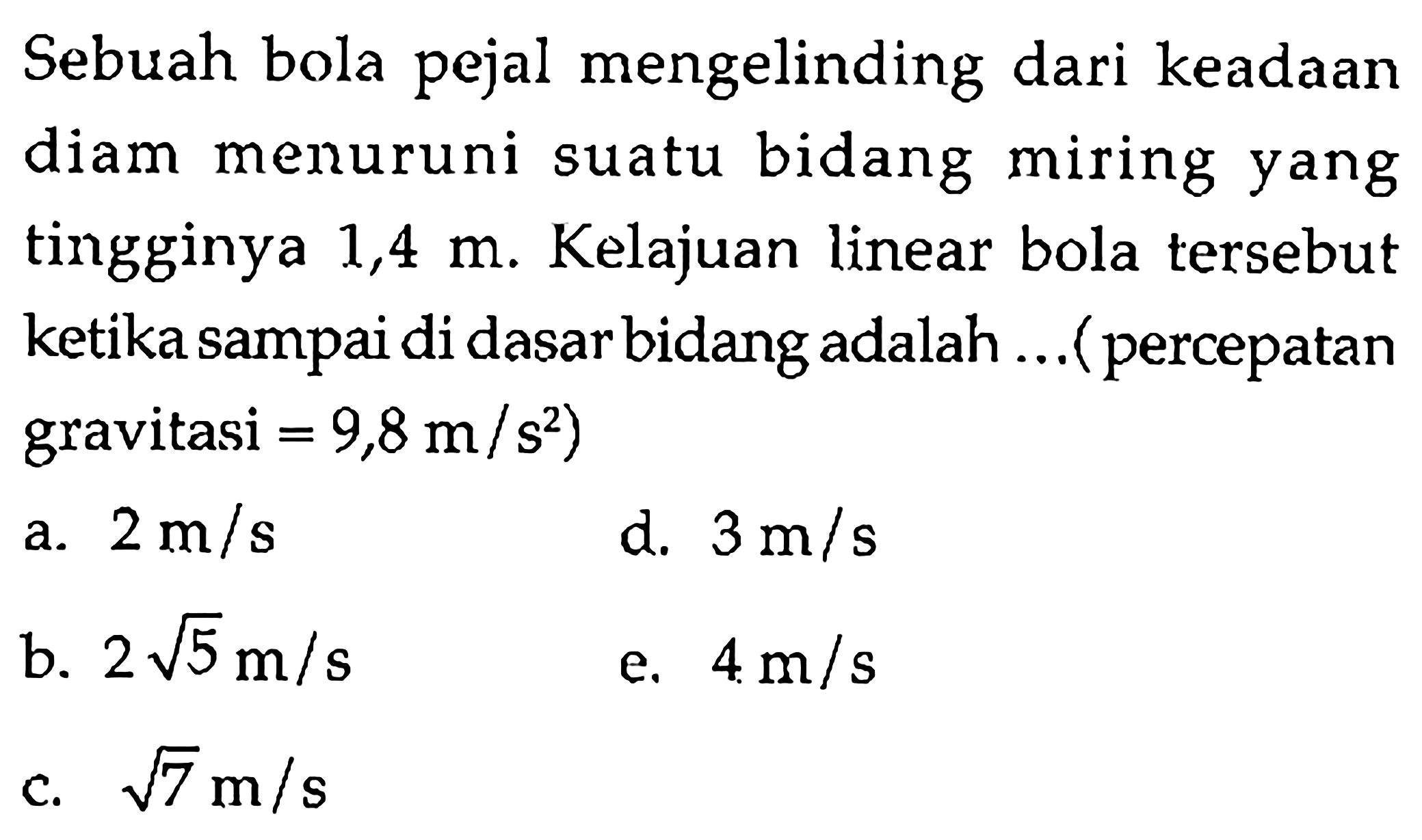 Sebuah bola pejal mengelinding dari keadaan diam menuruni suatu bidang miring yang tingginya 1,4 m. Kelajuan linear bola tersebut ketika sampai di dasar bidang adalah  (percepatan gravitasi = 9,8 m/s^2) 
