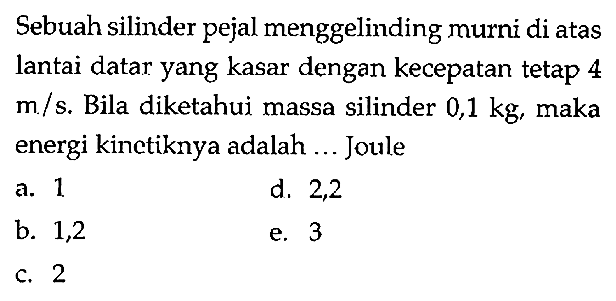 Sebuah silinder pejal menggelinding murni di atas lantai datar yang kasar dengan kecepatan tetap 4 m/s. Bila diketahui massa silinder 0,1 kg, maka energi kinetiknya adalah ... Joule 