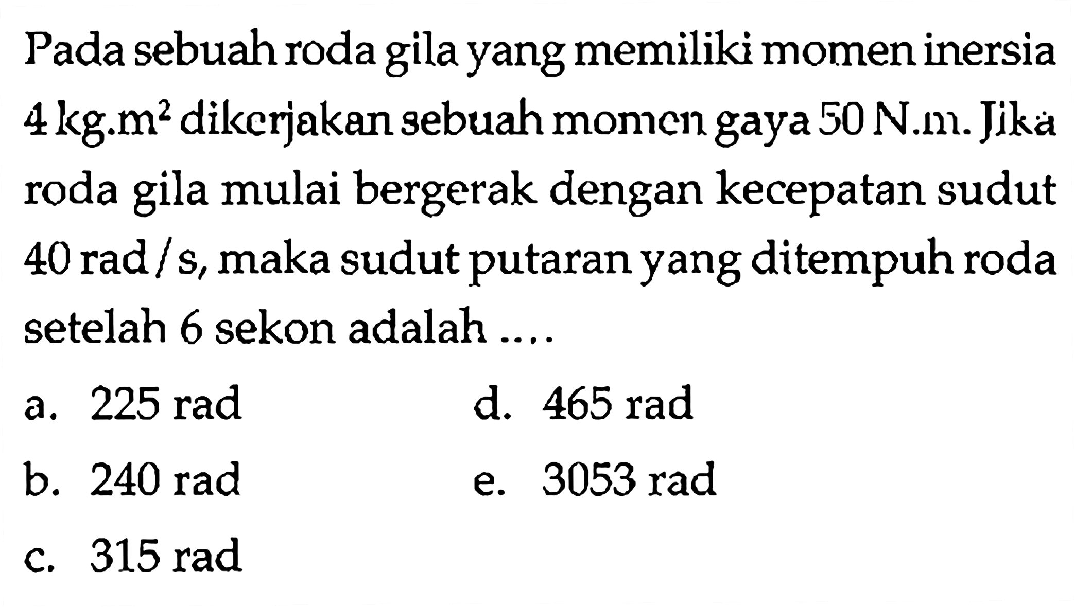 Pada sebuah roda gila yang memiliki momen inersia 4 kg.m^2 dikerjakan sebuah momen gaya 50 N.m. Jika roda gila mulai bergerak dengan kecepatan sudut 40 rad/s, maka sudut putaran yang ditempuh roda setelah 6 sekon adalah .... 